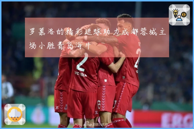 罗慕洛的精彩进球助力成都蓉城主场小胜青岛海牛