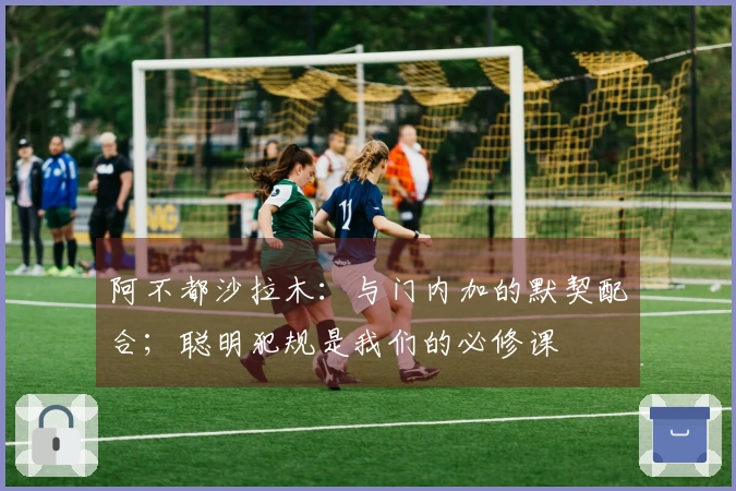 阿不都沙拉木：与门内加的默契配合；聪明犯规是我们的必修课