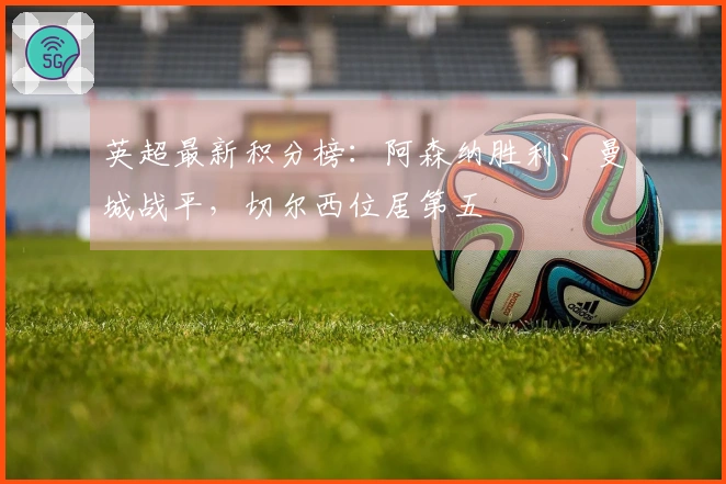 英超最新积分榜：阿森纳胜利、曼城战平，切尔西位居第五