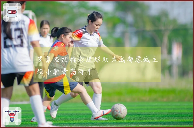 罗慕洛的精彩进球助力成都蓉城主场小胜青岛海牛