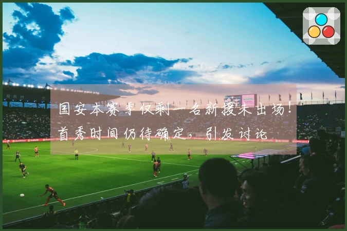 国安本赛季仅剩一名新援未出场！首秀时间仍待确定，引发讨论