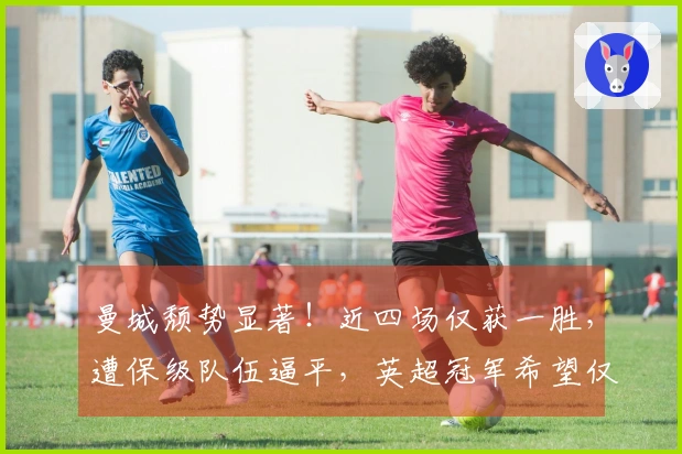 曼城颓势显著！近四场仅获一胜，遭保级队伍逼平，英超冠军希望仅剩2%