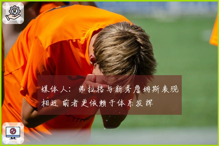 媒体人：弗拉格与新秀詹姆斯表现相近 前者更依赖于体系发挥