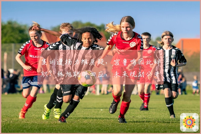 集训遭杨力维质疑，宫鲁鸣因此辞职？韩旭聪明回应，未来规划公开