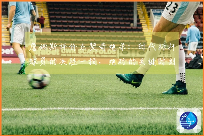 詹姆斯评价东契奇绝杀：时代标杆球员的决胜一投，绝对的关键时刻英雄